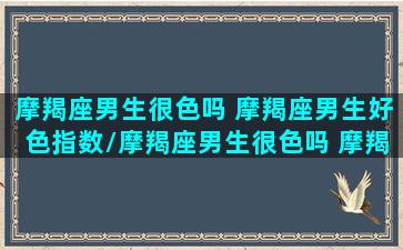 摩羯座男生很色吗 摩羯座男生好色指数/摩羯座男生很色吗 摩羯座男生好色指数-我的网站